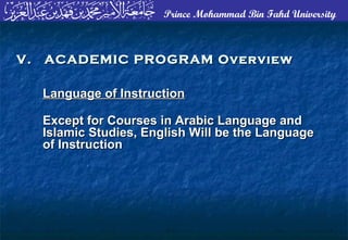 Prince Mohammad Bin Fahd University
Language of InstructionLanguage of Instruction
Except for Courses in Arabic Language andExcept for Courses in Arabic Language and
Islamic Studies, English Will be the LanguageIslamic Studies, English Will be the Language
of Instructionof Instruction
V. ACADEMIC PROGRAM OverviewV. ACADEMIC PROGRAM Overview
 