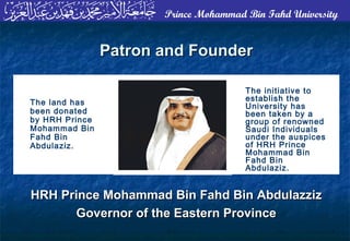Prince Mohammad Bin Fahd University
The initiative to
establish the
University has
been taken by a
group of renowned
Saudi Individuals
under the auspices
of HRH Prince
Mohammad Bin
Fahd Bin
Abdulaziz.
The land has
been donated
by HRH Prince
Mohammad Bin
Fahd Bin
Abdulaziz.
Patron and FounderPatron and Founder
HRH Prince Mohammad Bin Fahd Bin AbdulazzizHRH Prince Mohammad Bin Fahd Bin Abdulazziz
Governor of the Eastern ProvinceGovernor of the Eastern Province
 