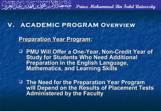Prince Mohammad Bin Fahd University
Preparation Year ProgramPreparation Year Program::
 PMU Will Offer a One-Year, Non-Credit Year ofPMU Will Offer a One-Year, Non-Credit Year of
Study for Students Who Need AdditionalStudy for Students Who Need Additional
Preparation in the English Language,Preparation in the English Language,
Mathematics, and Learning SkillsMathematics, and Learning Skills
 The Need for the Preparation Year ProgramThe Need for the Preparation Year Program
will Depend on the Results of Placement Testswill Depend on the Results of Placement Tests
Administered by the FacultyAdministered by the Faculty
V. ACADEMIC PROGRAM OverviewV. ACADEMIC PROGRAM Overview
 