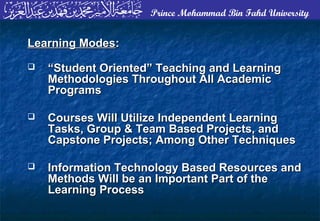 Prince Mohammad Bin Fahd University
Learning ModesLearning Modes::
 ““Student Oriented” Teaching and LearningStudent Oriented” Teaching and Learning
Methodologies Throughout All AcademicMethodologies Throughout All Academic
ProgramsPrograms
 Courses Will Utilize Independent LearningCourses Will Utilize Independent Learning
Tasks, Group & Team Based Projects, andTasks, Group & Team Based Projects, and
Capstone Projects; Among Other TechniquesCapstone Projects; Among Other Techniques
 Information Technology Based Resources andInformation Technology Based Resources and
Methods Will be an Important Part of theMethods Will be an Important Part of the
Learning ProcessLearning Process
 