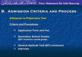 Prince Mohammad Bin Fahd University
B. Admission Criteria and ProcessB. Admission Criteria and Process
Admission to Preparation YearAdmission to Preparation Year
Criteria and ProceduresCriteria and Procedures
 Application Form and Fee.Application Form and Fee.
 Secondary School GradesSecondary School Grades
(80% minimum overall grade)(80% minimum overall grade)
 General Aptitude Test (60% minimum)General Aptitude Test (60% minimum)
 InterviewInterview
 