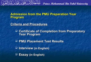 Prince Mohammad Bin Fahd University
Admission from the PMU Preparation YearAdmission from the PMU Preparation Year
ProgramProgram
Criteria and ProceduresCriteria and Procedures
 Certificate of Completion from PreparatoryCertificate of Completion from Preparatory
Year ProgramYear Program
 PMU Placement Test ResultsPMU Placement Test Results
 InterviewInterview (in English)(in English)
 EssayEssay (in English)(in English)
 
