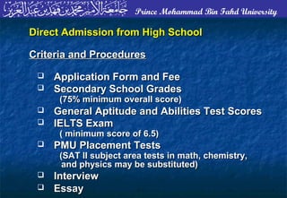 Prince Mohammad Bin Fahd University
Direct Admission from High SchoolDirect Admission from High School
Criteria and ProceduresCriteria and Procedures
 Application Form and FeeApplication Form and Fee
 Secondary School GradesSecondary School Grades
(75% minimum overall score)(75% minimum overall score)
 General Aptitude and Abilities Test ScoresGeneral Aptitude and Abilities Test Scores
 IELTS ExamIELTS Exam
( minimum score of 6.5)( minimum score of 6.5)
 PMU Placement TestsPMU Placement Tests
(SAT II subject area tests in math, chemistry,(SAT II subject area tests in math, chemistry,
and physics may be substituted)and physics may be substituted)
 InterviewInterview
 EssayEssay
 
