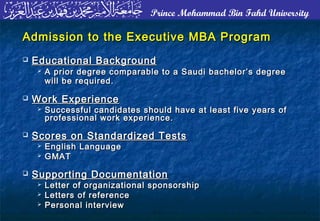 Prince Mohammad Bin Fahd University
Admission to the Executive MBA ProgramAdmission to the Executive MBA Program
 Educational BackgroundEducational Background
 A prior degree comparable to a Saudi bachelor’s degreeA prior degree comparable to a Saudi bachelor’s degree
will be required.will be required.
 Work ExperienceWork Experience
 Successful candidates should have at least five years ofSuccessful candidates should have at least five years of
professional work experience.professional work experience.
 Scores on Standardized TestsScores on Standardized Tests
 English LanguageEnglish Language
 GMATGMAT
 Supporting DocumentationSupporting Documentation
 Letter of organizational sponsorshipLetter of organizational sponsorship
 Letters of referenceLetters of reference
 Personal interviewPersonal interview
 