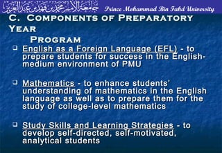 Prince Mohammad Bin Fahd University
 English as a Foreign Language (EFL)English as a Foreign Language (EFL) - to- to
prepare students for success in the English-prepare students for success in the English-
medium environment of PMUmedium environment of PMU
 MathematicsMathematics - to enhance students’- to enhance students’
understanding of mathematics in the Englishunderstanding of mathematics in the English
language as well as to prepare them for thelanguage as well as to prepare them for the
study of college-level mathematicsstudy of college-level mathematics
 Study Skills and Learning StrategiesStudy Skills and Learning Strategies - to- to
develop self-directed, self-motivated,develop self-directed, self-motivated,
analytical studentsanalytical students
C. Components of PreparatoryC. Components of Preparatory
YearYear
ProgramProgram
 