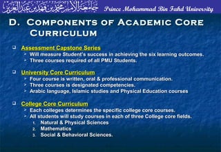 Prince Mohammad Bin Fahd University
D. Components of Academic CoreD. Components of Academic Core
CurriculumCurriculum
 Assessment Capstone SeriesAssessment Capstone Series
 Will measure Student’s success in achieving the six learning outcomes.Will measure Student’s success in achieving the six learning outcomes.
 Three courses required of all PMU Students.Three courses required of all PMU Students.
 University Core CurriculumUniversity Core Curriculum
 Four course is written, oral & professional communication.Four course is written, oral & professional communication.
 Three courses is designated competencies.Three courses is designated competencies.
 Arabic language, Islamic studies and Physical Education coursesArabic language, Islamic studies and Physical Education courses
 College Core CurriculumCollege Core Curriculum
 Each colleges determines the specific college core courses.Each colleges determines the specific college core courses.
 All students will study courses in each of three College core fields.All students will study courses in each of three College core fields.
1.1. Natural & Physical SciencesNatural & Physical Sciences
2.2. MathematicsMathematics
3.3. Social & Behavioral Sciences.Social & Behavioral Sciences.
 