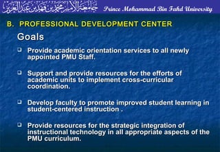 Prince Mohammad Bin Fahd University
B. PROFESSIONAL DEVELOPMENT CENTERB. PROFESSIONAL DEVELOPMENT CENTER
GoalsGoals
 Provide academic orientation services to all newlyProvide academic orientation services to all newly
appointed PMU Staff.appointed PMU Staff.
 Support and provide resources for the efforts ofSupport and provide resources for the efforts of
academic units to implement cross-curricularacademic units to implement cross-curricular
coordination.coordination.
 Develop faculty to promote improved student learning inDevelop faculty to promote improved student learning in
student-centered instruction .student-centered instruction .
 Provide resources for the strategic integration ofProvide resources for the strategic integration of
instructional technology in all appropriate aspects of theinstructional technology in all appropriate aspects of the
PMU curriculum.PMU curriculum.
 