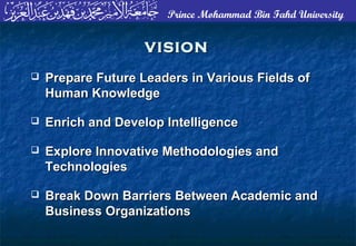 Prince Mohammad Bin Fahd University
VISIONVISION
 Prepare Future Leaders in Various Fields ofPrepare Future Leaders in Various Fields of
Human KnowledgeHuman Knowledge
 Enrich and Develop IntelligenceEnrich and Develop Intelligence
 Explore Innovative Methodologies andExplore Innovative Methodologies and
TechnologiesTechnologies
 Break Down Barriers Between Academic andBreak Down Barriers Between Academic and
Business OrganizationsBusiness Organizations
 