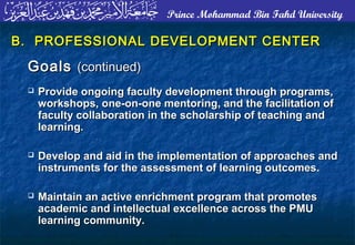 Prince Mohammad Bin Fahd University
B. PROFESSIONAL DEVELOPMENT CENTERB. PROFESSIONAL DEVELOPMENT CENTER
GoalsGoals (continued)(continued)
 Provide ongoing faculty development through programs,Provide ongoing faculty development through programs,
workshops, one-on-one mentoring, and the facilitation ofworkshops, one-on-one mentoring, and the facilitation of
faculty collaboration in the scholarship of teaching andfaculty collaboration in the scholarship of teaching and
learning.learning.
 Develop and aid in the implementation of approaches andDevelop and aid in the implementation of approaches and
instruments for the assessment of learning outcomes.instruments for the assessment of learning outcomes.
 Maintain an active enrichment program that promotesMaintain an active enrichment program that promotes
academic and intellectual excellence across the PMUacademic and intellectual excellence across the PMU
learning community.learning community.
 
