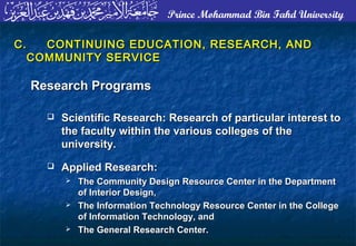 Prince Mohammad Bin Fahd University
C.C. CONTINUING EDUCATION, RESEARCH, ANDCONTINUING EDUCATION, RESEARCH, AND
COMMUNITY SERVICECOMMUNITY SERVICE
Research ProgramsResearch Programs
 Scientific Research: Research of particular interest toScientific Research: Research of particular interest to
the faculty within the various colleges of thethe faculty within the various colleges of the
university.university.
 Applied Research:Applied Research:
 The Community Design Resource Center in the DepartmentThe Community Design Resource Center in the Department
of Interior Design,of Interior Design,
 The Information Technology Resource Center in the CollegeThe Information Technology Resource Center in the College
of Information Technology, andof Information Technology, and
 The General Research Center.The General Research Center.
 