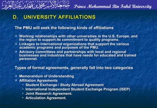 Prince Mohammad Bin Fahd University
D.D. UNIVERSITY AFFILIATIONSUNIVERSITY AFFILIATIONS
The PMU will seek the following kinds of affiliationsThe PMU will seek the following kinds of affiliations
 Working relationships with other universities in the U.S, Europe, andWorking relationships with other universities in the U.S, Europe, and
the region to support its commitment to quality programs.the region to support its commitment to quality programs.
 Linkages to international organizations that support the variousLinkages to international organizations that support the various
academic programs and purposes of the PMU.academic programs and purposes of the PMU.
 Advisory committees and partnerships with local and regionalAdvisory committees and partnerships with local and regional
businesses and industries that have needs for educated and trainedbusinesses and industries that have needs for educated and trained
personnel.personnel.
Types of formal agreements, generally fall into two categoriesTypes of formal agreements, generally fall into two categories
 Memorandum of UnderstandingMemorandum of Understanding
 Affiliation AgreementsAffiliation Agreements
 Student Exchange / Study Abroad AgreementStudent Exchange / Study Abroad Agreement
 International Independent Student Exchange Program (ISEP)International Independent Student Exchange Program (ISEP)
 Joint Research Agreement.Joint Research Agreement.
 Articulation Agreement.Articulation Agreement.
 