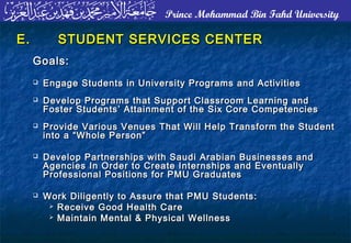 Prince Mohammad Bin Fahd University
E.E. STUDENT SERVICES CENTERSTUDENT SERVICES CENTER
Goals:Goals:
 Engage Students in University Programs and ActivitiesEngage Students in University Programs and Activities
 Develop Programs that Support Classroom Learning andDevelop Programs that Support Classroom Learning and
Foster Students’ Attainment of the Six Core CompetenciesFoster Students’ Attainment of the Six Core Competencies
 Provide Various Venues That Will Help Transform the StudentProvide Various Venues That Will Help Transform the Student
into a “Whole Person”into a “Whole Person”
 Develop Partnerships with Saudi Arabian Businesses andDevelop Partnerships with Saudi Arabian Businesses and
Agencies In Order to Create Internships and EventuallyAgencies In Order to Create Internships and Eventually
Professional Positions for PMU GraduatesProfessional Positions for PMU Graduates
 Work Diligently to Assure that PMU Students:Work Diligently to Assure that PMU Students:
 Receive Good Health CareReceive Good Health Care
 Maintain Mental & Physical WellnessMaintain Mental & Physical Wellness
 
