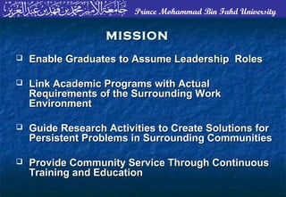Prince Mohammad Bin Fahd University
MISSIONMISSION
 Enable Graduates to Assume Leadership RolesEnable Graduates to Assume Leadership Roles
 Link Academic Programs with ActualLink Academic Programs with Actual
Requirements of the Surrounding WorkRequirements of the Surrounding Work
EnvironmentEnvironment
 Guide Research Activities to Create Solutions forGuide Research Activities to Create Solutions for
Persistent Problems in Surrounding CommunitiesPersistent Problems in Surrounding Communities
 Provide Community Service Through ContinuousProvide Community Service Through Continuous
Training and EducationTraining and Education
 