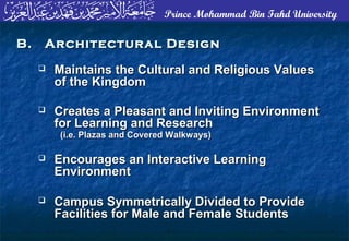 Prince Mohammad Bin Fahd University
 Maintains the Cultural and Religious ValuesMaintains the Cultural and Religious Values
of the Kingdomof the Kingdom
 Creates a Pleasant and Inviting EnvironmentCreates a Pleasant and Inviting Environment
for Learning and Researchfor Learning and Research
(i.e. Plazas and Covered Walkways)(i.e. Plazas and Covered Walkways)
 Encourages an Interactive LearningEncourages an Interactive Learning
EnvironmentEnvironment
 Campus Symmetrically Divided to ProvideCampus Symmetrically Divided to Provide
Facilities for Male and Female StudentsFacilities for Male and Female Students
B. Architectural DesignB. Architectural Design
 
