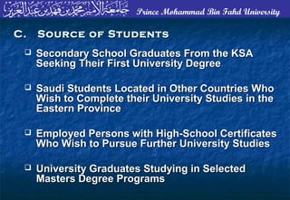 Prince Mohammad Bin Fahd University
 Secondary School Graduates From the KSASecondary School Graduates From the KSA
Seeking Their First University DegreeSeeking Their First University Degree
 Saudi Students Located in Other Countries WhoSaudi Students Located in Other Countries Who
Wish to Complete their University Studies in theWish to Complete their University Studies in the
Eastern ProvinceEastern Province
 Employed Persons with High-School CertificatesEmployed Persons with High-School Certificates
Who Wish to Pursue Further University StudiesWho Wish to Pursue Further University Studies
 University Graduates Studying in SelectedUniversity Graduates Studying in Selected
Masters Degree ProgramsMasters Degree Programs
C. Source of StudentsC. Source of Students
 