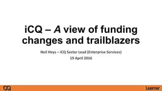 iCQ – A view of funding
changes and trailblazers
Neil Heys – iCQ Sector Lead (Enterprise Services)
19 April 2016
 