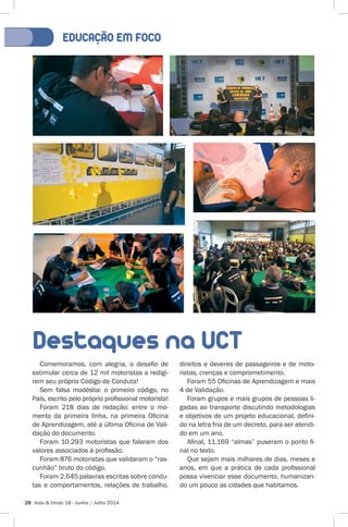 EDUCACÃO EM FOCO 
Destaques na UCT 
Comemoramos, com alegria, o desafio de 
estimular cerca de 12 mil motoristas a redigi-rem 
seu próprio Código de Conduta! 
Sem falsa modéstia: o primeiro código, no 
País, escrito pelo próprio profissional motorista! 
Foram 218 dias de redação: entre o mo-mento 
da primeira linha, na primeira Oficina 
de Aprendizagem, até a última Oficina de Vali-dação 
do documento. 
Foram 10.293 motoristas que falaram dos 
valores associados à profissão. 
Foram 876 motoristas que validaram o “ras-cunhão” 
bruto do código. 
Foram 2.645 palavras escritas sobre condu-tas 
e comportamentos, relações de trabalho, 
28 Indo & Vindo 18 - Junho / Julho 2014 
direitos e deveres de passageiros e de moto-ristas, 
crenças e comprometimento. 
Foram 55 Oficinas de Aprendizagem e mais 
4 de Validação. 
Foram grupos e mais grupos de pessoas li-gadas 
ao transporte discutindo metodologias 
e objetivos de um projeto educacional, defini-do 
na letra fria de um decreto, para ser atendi-do 
em um ano. 
Afinal, 11.169 “almas” puseram o ponto fi-nal 
no texto. 
Que sejam mais milhares de dias, meses e 
anos, em que a prática de cada profissional 
possa vivenciar esse documento, humanizan-do 
um pouco as cidades que habitamos. 
 