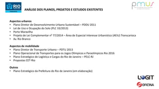 ANÁLISE DOS PLANOS, PROJETOS E ESTUDOS EXISTENTES
Aspectos urbanos
• Plano Diretor de Desenvolvimento Urbano Sustentável – PDDU 2011
• Lei de Uso e Ocupação do Solo (PLC 33/2013)
• Porto Maravilha
• Projeto de Lei Complementar n0 77/2014 – Área de Especial Interesse Urbanístico (AEIU) Transcarioca
• Av. Rio Branco
Aspectos de mobilidade
• Plano Diretor de Transporte Urbano – PDTU 2013
• Plano Operacional de Transportes para os Jogos Olímpicos e Paraolímpicos Rio 2016
• Plano Estratégico de Logística e Cargas do Rio de Janeiro – PELC-RJ
• Propostas CET-Rio
Outros
• Plano Estratégico da Prefeitura do Rio de Janeiro (em elaboração)
 