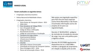 MARCO LEGAL
• A legislação urbanística brasileira
• Política Nacional de Mobilidade Urbana
• A legislação urbanística
• Plano Diretor de Transporte Urbano - 2013
• PDDU 2011
• Polos Geradores de Tráfego (PGTs)
• Uso e Ocupação do Solo
• Código de Obras e Edificações
• Parcelamento do Solo
• Código de Licenciamento e Fiscalização
• Transporte de Carga Urbana
• Estacionamento Rotativo
• Infraestrutura Cicloviária
• Meio Ambiente
• Calçadas
• Operações Urbanas Consorciadas
• Contratação de Serviços de Transporte Coletivo
• Plano Estratégico 2013 – 2016
• Planos de Estruturação Urbana - PEUS
Foram analisados os seguintes temas:
Não existe uma legislação específica
para PGTs fora de áreas especiais
(como Porto Maravilha) e não foram
encontradas informações acerca de
projetos de lei para sua
regulamentação.
Decreto 29.237/2008 regulamenta
dispositivos da Lei 1.350/1988 e
mantém a obrigação do proprietário
em relação à calçada junto ao lote
Decreto nº 38.055/2013 : polígono
de restrição de circulação de veículos
de carga, mas sem uma política para
a logística urbana
 