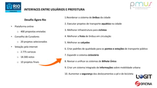 INTERFACES ENTRE USUÁRIOS E PREFEITURA
Desafio Ágora Rio
• Plataforma online
o 400 propostas enviadas
• Conselho de Curadores
o 20 projetos selecionados
• Votação pela internet
o 2.775 cariocas
o 18.300 votos
o 10 projetos finais
1.Reordenar o sistema de ônibus da cidade
2. Executar projetos de transporte aquático na cidade
3. Melhorar infraestrutura para ciclistas
4. Melhorar a frota de ônibus em circulação
5. Melhorar as calçadas
6. Criar padrões de qualidade para os pontos e estações de transporte público
7. Expandir o sistema cicloviário
8. Revisar e unificar os sistemas de Bilhete Único
9. Criar um sistema integrado de informações sobre mobilidade urbana
10. Aumentar a segurança dos deslocamentos a pé e de bicicleta
 