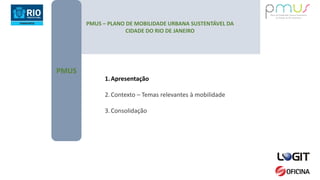 PMUS – PLANO DE MOBILIDADE URBANA SUSTENTÁVEL DA
CIDADE DO RIO DE JANEIRO
PMUS
1.Apresentação
2.Contexto – Temas relevantes à mobilidade
3.Consolidação
 