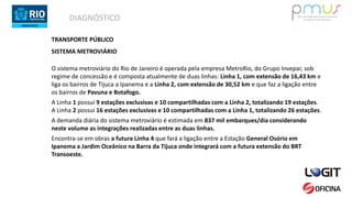 DIAGNÓSTICO
TRANSPORTE PÚBLICO
SISTEMA METROVIÁRIO
O sistema metroviário do Rio de Janeiro é operada pela empresa MetroRio, do Grupo Invepar, sob
regime de concessão e é composta atualmente de duas linhas: Linha 1, com extensão de 16,43 km e
liga os bairros de Tijuca a Ipanema e a Linha 2, com extensão de 30,52 km e que faz a ligação entre
os bairros de Pavuna e Botafogo.
A Linha 1 possui 9 estações exclusivas e 10 compartilhadas com a Linha 2, totalizando 19 estações.
A Linha 2 possui 16 estações exclusivas e 10 compartilhadas com a Linha 1, totalizando 26 estações.
A demanda diária do sistema metroviário é estimada em 837 mil embarques/dia considerando
neste volume as integrações realizadas entre as duas linhas.
Encontra-se em obras a futura Linha 4 que fará a ligação entre a Estação General Osório em
Ipanema a Jardim Oceânico na Barra da Tijuca onde integrará com a futura extensão do BRT
Transoeste.
 