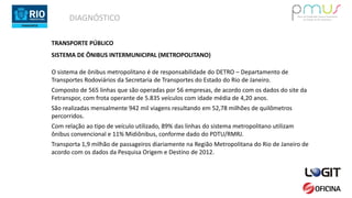 DIAGNÓSTICO
TRANSPORTE PÚBLICO
SISTEMA DE ÔNIBUS INTERMUNICIPAL (METROPOLITANO)
O sistema de ônibus metropolitano é de responsabilidade do DETRO – Departamento de
Transportes Rodoviários da Secretaria de Transportes do Estado do Rio de Janeiro.
Composto de 565 linhas que são operadas por 56 empresas, de acordo com os dados do site da
Fetranspor, com frota operante de 5.835 veículos com idade média de 4,20 anos.
São realizadas mensalmente 942 mil viagens resultando em 52,78 milhões de quilômetros
percorridos.
Com relação ao tipo de veículo utilizado, 89% das linhas do sistema metropolitano utilizam
ônibus convencional e 11% Midiônibus, conforme dado do PDTU/RMRJ.
Transporta 1,9 milhão de passageiros diariamente na Região Metropolitana do Rio de Janeiro de
acordo com os dados da Pesquisa Origem e Destino de 2012.
 