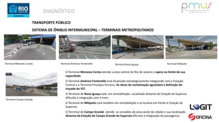 DIAGNÓSTICO
TRANSPORTE PÚBLICO
SISTEMA DE ÔNIBUS INTERMUNICIPAL – TERMINAIS METROPOLITANOS
Terminal Menezes Cortes Terminal Américo Fontenelle Terminal Nova Iguaçu Terminal Nilópolis
Terminal Campo Grande
O Terminal Menezes Cortes atende a área central do Rio de Janeiro e opera no limite de sua
capacidade.
O Terminal Américo Fontenelle está localizado estrategicamente integrando com a Estação
Central e o Terminal Procópio Ferreira. As obras de revitalização aguardam a definição do
traçado do VLT.
O Terminal de Nova Iguaçu está em remodelação. Localizado distante da Estação da Supervia
dificulta a integração com o trem.
O Terminal de Nilópolis está também em remodelação e se localiza em frente à Estação da
Supervia.
O Terminal de Campo Grande atende as conexões da zona oeste da cidade e sua localização
distante da Estação de Campo Grande da Supervia dificulta a integração de passageiros.
 