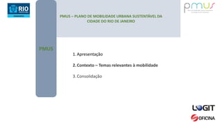 PMUS – PLANO DE MOBILIDADE URBANA SUSTENTÁVEL DA
CIDADE DO RIO DE JANEIRO
PMUS
1.Apresentação
2.Contexto – Temas relevantes à mobilidade
3.Consolidação
 