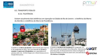 DIAGNÓSTICO
8.3. TRANSPORTE PÚBLICO
8.3.6. TELEFÉRICOS
Existem atualmente dois teleféricos em operação na Cidade do Rio de Janeiro : o teleférico do Morro
do Alemão e o teleférico do Morro da Providência.
O teleférico do Morro do Alemão é administrado pela Supervia
e foi inaugurado em 2011. Tem uma extensão de 3,5 km, 6
estações e opera com 152 gôndolas com capacidade de 8
pessoas cada uma. A linha integra com o Ramal Saracuruna na
Estação Bonsucesso.
O teleférico do Morro da Providência foi inaugurado em
2014 como parte do projeto Porto Maravilha. Administrado
pela Cdurp (Cia. de Desenvolvimento Urbano da Região do
Porto) da Prefeitura do Rio de Janeiro tem uma extensão de
721 metros e 3 estações.
 