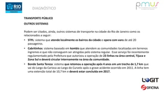 DIAGNÓSTICO
TRANSPORTE PÚBLICO
OUTROS SISTEMAS
Podem ser citados, ainda, outros sistemas de transporte na cidade do Rio de Janeiro como os
relacionados a seguir:
• STPL: sistema que atende localmente os bairros da cidade e opera com vans de até 20
passageiros.
• Cabritinhos: sistema baseado em kombis que atendem as comunidades localizadas em terrenos
íngremes e que não conseguem ser atingidas pelo sistema regular. Esse serviço foi recentemente
regulamentado pela Prefeitura que autorizou a operação de 23 linhas na área central, Tijuca e
Zona Sul e deverá circular internamente na área da comunidade.
• Bonde Santa Tereza: sistema que retomou a operação após 4 anos em um trecho de 1,7 km que
vai do Largo da Carioca ao Largo do Curvelo após o grave acidente ocorrido em 2011. A linha tem
uma extensão total de 10,7 km e deverá estar concluída em 2017.
 