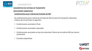 DIAGNÓSTICO
DIAGNÓSTICO DO SISTEMA DE TRANSPORTE
INDICADORES AMBIENTAIS
Condicionantes para o Cálculo das Emissões de GEE
Os condicionantes para o cálculo de emissões de GEE do setor de transportes rodoviários
urbanos são em princípio os seguintes:
• Condicionantes associados à frota:
• Condicionantes associados à operação:
• Condicionantes associados ao tipo de combustível: fatores de emissão de GEE por tipo de
combustível
• Emissões evaporativas
 
