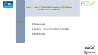 PMUS – PLANO DE MOBILIDADE URBANA SUSTENTÁVEL DA
CIDADE DO RIO DE JANEIRO
PMUS
1.Apresentação
2.Contexto – Temas relevantes à mobilidade
3.Consolidação
 