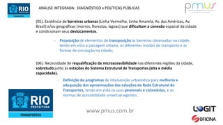 www.pmus.com.br
(05). Existência de barreiras urbanas (Linha Vermelha, Linha Amarela, Av. das Américas, Av.
Brasil) e/ou geográficas (morros, florestas, lagoas) que dificultam a conexão espacial da cidade
e condicionam seus deslocamentos.
- Proposição de elementos de transposição às barreiras observadas na cidade,
tendo em vista a paisagem urbana, os diferentes modais de transporte e as
formas de circulação na cidade;
ANÁLISE INTEGRADA: DIAGNÓSTICO x POLÍTICAS PÚBLICAS
(06). Necessidade de requalificação da microacessibilidade nas diferentes regiões da cidade,
sobretudo junto às estações do Sistema Estrutural de Transportes (alta e média
capacidade).
- Definição de programas de intervenção urbanística para melhoria e
adequação das aproximações das estações da Rede Estrutural de
Transportes, tendo em vista os usos peatonais e cicloviários, e as
normas de acessibilidade universal vigentes .
 
