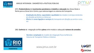 www.pmus.com.br
(07). Predominância de movimentos pendulares a trabalho e educação das Zonas Oeste e
Norte para as Zonas Sul e Centro, que sobrecarregam os sistemas de transporte.
- Ampliação da oferta, capacidade e qualidade dos modais e serviços existentes
em direção ao Centro e a Zona sul;
- Oferta de novas ligações e serviços de transporte em direção ao centro e zona
sul.
ANÁLISE INTEGRADA: DIAGNÓSTICO x POLÍTICAS PÚBLICAS
(08). Carência de integração tarifária plena entre modais e adequado número de conexões.
- Revisão e ampliação do modelo de integração físico-tarifária do
Sistema de Transporte Público e Coletivo.
 