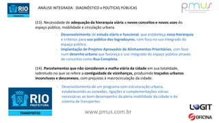 www.pmus.com.br
(13). Necessidade de adequação da hierarquia viária a novos conceitos e novos usos do
espaço público, mobilidade e circulação urbana.
- Desenvolvimento de estudo viário e funcional, que estabeleça nova hierarquia
e critérios para uso público dos logradouros, com foco no uso integrado do
espaço público;
- Implantação de Projetos Aprovados de Alinhamentos Prioritários, com foco
num desenho urbano que favoreça o uso integrado do espaço público através
de conceitos como Rua Completa.
ANÁLISE INTEGRADA: DIAGNÓSTICO x POLÍTICAS PÚBLICAS
(14). Parcelamentos que não consideram a malha viária da cidade em sua totalidade,
sobretudo no que se refere a contiguidade de vizinhanças, produzindo traçados urbanos
inconclusos e desconexos, com prejuízos à macrocirculação da cidade.
- Desenvolvimento de um programa com estruturação urbana,
estabelecendo as conexões, ligações e complementações viárias
necessárias ao bom desempenho da plena mobilidade da cidade e do
sistema de transportes.
 