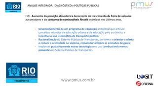www.pmus.com.br
(15). Aumento da poluição atmosférica decorrente do crescimento da frota de veículos
automotores e do consumo de combustíveis fósseis ocorridos nos últimos anos.
- Desenvolvimento de um programa de educação ambiental que articule
conceitos oriundos da educação urbana e da educação para o trânsito, e
incentive o uso sistemático de transporte público;
- Racionalização do Sistema Público de Transportes, de forma a orientar a oferta
e reduzir a ociosidade no sistema, reduzindo também as emissões de gazes;
- Implantar gradativamente novas tecnologias e o uso combustíveis menos
poluentes no Sistema Público de Transportes.
ANÁLISE INTEGRADA: DIAGNÓSTICO x POLÍTICAS PÚBLICAS
 