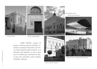 10
ARTES VISUAIS: coleções de
pintura, esculturas, gravuras, desenhos, in-
cluindo a produção relacionada à Arte Sa-
cra. Nesta categoria também incluem-se as
chamadas Artes Aplicadas, ou seja, as artes
que são voltadas para a produção de obje-
tos tais como: porcelana, cristais, prataria,
mobiliário, tapeçaria.
Casa João Turin Sala do Artista Popular
Museu Alfredo Andersen
Museu de Arte Contemporânea do Paraná
Casa Andrade Muricy
Museu Oscar Niemeyer
 