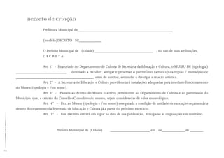 12
Prefeitura Municipal de __________________________________________________
(modelo)DECRETO Nº____________
O Prefeito Municipal de (cidade) _______________________________ , no uso de suas atribuições,
D E C R E T A
Art. 1º - Fica criado no Departamento de Cultura de Secretária da Educação e Cultura, o MUSEU DE (tipologia)
___________________________ destinado a recolher, abrigar e preservar o patrimônio (artístico) da região / município de
_________________________________________, além de auxiliar, estimular e divulgar a criação artística.
Art. 2º - A Secretaria de Educação e Cultura providenciará instalações adequadas para imediato funcionamento
do Museu (tipologia e /ou nome).
Art. 3º - Passam ao Acervo do Museu o acervo pertencente ao Departamento de Cultura e ao patrimônio do
Município que, a critério do Conselho Consultivo do museu, sejam consideradas de valor museológico.
Art. 4º - Fica ao Museu (tipologia e /ou nome) assegurada a condição de unidade de execução orçamentária
dentro do orçamento da Secretaria de Educação e Cultura já a partir do próximo exercício.
Art. 5º - Este Decreto entrará em vigor na data de sua publicação, revogadas as disposições em contrário.
		 Prefeito Municipal de (Cidade) _____________________ em , de____________ de _______
Decreto de Criação
 