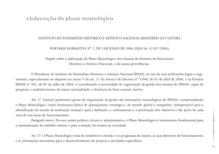 13
INSTITUTO DO PATRIMÔNIO HISTÓRICO E ARTÍSTICO NACIONAL MINISTÉRIO DA CULTURA
PORTARIA NORMATIVA N° 1, DE 5 DE JULHO DE 2006 (DOU de 11/07/2006)
Dispõe sobre a elaboração do Plano Museológico dos museus do Instituto do Patrimônio
Histórico e Artístico Nacional, e dá outras providências.
O Presidente do Instituto do Patrimônio Histórico e Artístico Nacional IPHAN, no uso de suas atribuições legais e regi-
mentais, especialmente no disposto no inciso V do art. 21 do Anexo I do Decreto n° 5.040, de 07 de abril de 2004, e na Portaria
IPHAN nº 302, de 07 de julho de 2004, e considerando a necessidade de organização da gestão dos museus do IPHAN, capaz de
propiciar o estabelecimento de maior racionalidade e eficiência do fazer museal; resolve:
Art. 1º. Instituir parâmetros gerais de organização da gestão das instituições museológicas do IPHAN, compreendendo
o Plano Museológico como ferramenta básica de planejamento estratégico, de sentido global e integrador, indispensável para a
identificação da missão da instituição museal e para a definição, o ordenamento e a priorização dos objetivos e das ações de cada
uma de suas áreas de funcionamento.
Parágrafo único. Por seu caráter político, técnico e administrativo, o Plano Museológico é instrumento fundamental para
a sistematização do trabalho interno e para a atuação do museu na sociedade.
Art. 2°. O Plano Museológico trata de estabelecer a missão e os programas do museu, as suas diretrizes de funcionamento
e as orientações necessárias para o desenvolvimento de projetos e atividades específicos.
Elaboração do Plano Museológico
 