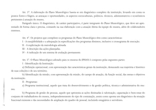 14
Art. 3°. A elaboração do Plano Museológico baseia-se em diagnóstico completo da instituição, levando em conta os
pontos fortes e frágeis, as ameaças e oportunidades, os aspectos socioculturais, políticos, técnicos, administrativos e econômicos
pertinentes à atuação do museu.
Parágrafo único. O diagnóstico, de caráter participativo, é parte integrante do Plano Museológico, que deve ser apre-
sentado de forma clara e precisa, contando na sua elaboração com a atuação direta da equipe do museu, além de colaboradores
externos.
Art. 4°. Os projetos que compõem os programas do Plano Museológico têm como características:
I - A exeqüibilidade e a adequação às especificações dos programas distintos, inclusive o cronograma de execução.
II - A explicitação da metodologia adotada.
III - A descrição das ações planejadas.
IV - A indicação de um sistema de avaliação permanente.
Art. 5°. O Plano Museológico adotado para os museus do IPHAN é composto pelas seguintes partes:
I - Identificação da Instituição:
a) Definição operacional, com apresentação das características gerais da instituição, destacando sua trajetória e histórico
de suas coleções e de seu território.
b) Identificação da missão, com apresentação da missão, do campo de atuação, da função social, das metas e objetivos
da instituição.
II - Programas:
a) Programa institucional, aquele que trata do desenvolvimento e da gestão política, técnica e administrativa do mu-
seu.
b) Programa de gestão de pessoas, aquele que apresenta as ações destinadas à valorização, capacitação e bem-estar do
conjunto de trabalhadores do museu, independentemente do tipo de contratação, assim como aponta um diagnóstico da situação
funcional existente e das necessidades de ampliação do quadro de pessoal, incluindo estagiários e servidores.
 