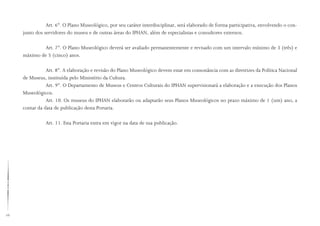 16
Art. 6°. O Plano Museológico, por seu caráter interdisciplinar, será elaborado de forma participativa, envolvendo o con-
junto dos servidores do museu e de outras áreas do IPHAN, além de especialistas e consultores externos.
Art. 7°. O Plano Museológico deverá ser avaliado permanentemente e revisado com um intervalo mínimo de 3 (três) e
máximo de 5 (cinco) anos.
Art. 8°. A elaboração e revisão do Plano Museológico devem estar em consonância com as diretrizes da Política Nacional
de Museus, instituída pelo Ministério da Cultura.
Art. 9°. O Departamento de Museus e Centros Culturais do IPHAN supervisionará a elaboração e a execução dos Planos
Museológicos.
Art. 10. Os museus do IPHAN elaborarão ou adaptarão seus Planos Museológicos no prazo máximo de 1 (um) ano, a
contar da data de publicação desta Portaria.
Art. 11. Esta Portaria entra em vigor na data de sua publicação.
 