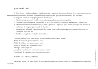 17
Plano Diretor
O Plano Diretor é fundamental para a boa administração e segurança dos museus. Existem vários conceitos do que vem
a ser esse valioso instrumento, mas listar as vantagens proporcionadas pela aplicação do plano diretor será suficiente:
• Registrar as decisões no próprio processo de elaboração.
• Monitorar os progressos à medida em que sejam alcançadas as metas nele estipuladas.
• Utilizá-lo como base para dar continuidade ao raciocínio estratégico e tomar decisões a médio e longo prazo.
• Demonstrar efetivamente à administração pública/privada e à população que o museu passou por um processo de
elaboração de um plano para tomada de decisões.
• Demonstrar a viabilidade e a credibilidade do museu. Juntar o plano diretor a projetos visando obter recursos 		
adicionais, patrocínio, etc.
• Satisfazer as exigências dos órgãos financiadores.
Definindo o Museu – um plano diretor proporcionará ao museu e a seu pessoal:
A idéia de finalidade: para que estamos aqui?
A idéia de público: para quem estamos aqui?
A idéia de direção: para onde estamos indo?
Estratégia: como chegar lá?
Uma plataforma financeira: como arcar com os custos?
Possibilidade de avaliação: como estamos progredindo?
ROTEIRO PARA O PLANO DIRETOR
Não existe “receita” de plano diretor. É importante considerar os seguintes pontos na composição de um plano bem
elaborado:
 