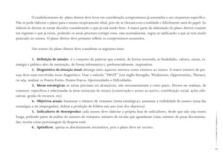 19
O estabelecimento do plano diretor deve levar em consideração compromissos já assumidos e seu orçamento específico.
Não se pode elaborar o plano para o museu utopicamente ideal, pois ele se chocará com a realidade e dificilmente sairá do papel. Ao
elaborá-lo devem-se tomar decisões considerando o que já está sendo feito. A maior parte da elaboração do plano diretor consiste
em registrar o que já existe, podendo-se nesse processo corrigir rotas, mas normalmente, segue-se ratificando o que já vem sendo
praticado no museu. O plano diretor deve portanto refletir os compromissos assumidos.
Um roteiro do plano diretor deve considerar os seguintes itens:
1. Definição de missão: é o conjunto de palavras que contém, de forma resumida, as finalidades, valores, metas, es-
tratégia e público-alvo da instituição, de forma informativa e, preferencialmente, inspiradora.
2. Diagnóstico da situação atual: abrange tanto aspectos internos como externos ao museu. O maior número de pes-
soas deve estar envolvidas nesse diagnóstico. Usar o método “SWOT” (em inglês Strengths, Weaknesses, Opportunities, Therats),
ou seja, analisar os Pontos Fortes, Pontos Fracos, Oportunidades e Dificuldades.
3. Metas estratégicas: as metas precisam ser alcançáveis, não necessariamente a curto prazo. Devem ser realistas, de
consenso, específicas e relacionadas às áreas essenciais do museu (conservação e acesso ao acervo; contribuição social; ações edu-
cativas; gestão de recursos, etc)
4. Objetivos atuais: Aumentar o número de visitantes (meta estratégica); aumentar a visibilidade do museu (uma das
estratégias a ser empregadas); dobrar a produção de folders este ano (um dos objetivos).
5. Indicadores de desempenho: cada museu deve elaborar a própria lista de indicadores, desde que não seja muito
longa, podendo partir da análise do número de visitantes; número de escolas que agendaram visita; número de peças documenta-
das; receita como porcentagem da despesa total.
6. Apêndices: apenas se absolutamente necessários, pois o plano deve ser sucinto.
 