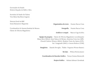Governador do Estado
Roberto Requião de Mello e Silva
Secretária de Estado da Cultura
Vera Maria Haj Mussi Augusto
Diretora Geral da SEEC
Sonia Hamamoto Shigueoka
Coordenadora do Sistema Estadual de Museus
Clarete de Oliveira Maganhotto
Organizadora do texto . Evanise Pascoa Costa
Fotografia . Evanise Pascoa Costa
Gráficos e croquis . Marcos Coga da Silva
Equipe de pesquisa . Clarete de Oliveira Maganhotto (coordenação)
Eliana Moro Réboli, Daise Falasca de Moraes, Esmerina Costa Luis (MP),
Cleuzeli Cardoso Winters (MAA), Elisabete Turin dos Santos (CJT),
Iraí Casagrande (MAC) e Lenora Pedroso (CAM)
Estagiários . Daniele Devoglio, Thalles Nogueira Werner Beatrici
Revisão . Wilson Pereira Junior
Coordenadora de Desenho Gráfico . Teresa Cristina Montecelli
Projeto Gráfico . Adriana Salmazo Zavadniak
 