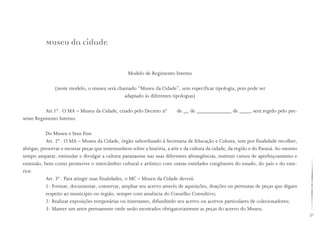 21
Museu da cidade
Modelo de Regimento Interno
(neste modelo, o museu será chamado “Museu da Cidade”, sem especificar tipologia, pois pode ser
adaptado às diferentes tipologias)
Art.1º . O MA – Museu da Cidade, criado pelo Decreto nº de __ de _____________ de ____, será regido pelo pre-
sente Regimento Interno.
Do Museu e Seus Fins
Art. 2º . O MA – Museu da Cidade, órgão subordinado à Secretaria de Educação e Cultura, tem por finalidade recolher,
abrigar, preservar e mostrar peças que testemunhem sobre a história, a arte e da cultura da cidade, da região e do Paraná. Ao mesmo
tempo amparar, estimular e divulgar a cultura paranaense nas suas diferentes abrangências, instituir cursos de aperfeiçoamento e
extensão, bem como promover o intercâmbio cultural e artístico com outras entidades congêneres do estado, do país e do exte-
rior.
Art. 3º . Para atingir suas finalidades, o MC – Museu da Cidade deverá:
1- Formar, documentar, conservar, ampliar seu acervo através de aquisições, doações ou permutas de peças que digam
respeito ao município ou região, sempre com anuência do Conselho Consultivo;
2- Realizar exposições temporárias ou itinerantes, difundindo seu acervo ou acervos particulares de colecionadores;
3- Manter um setor permanente onde serão mostrados obrigatoriamente as peças do acervo do Museu;
 