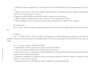 22
4- Participar de mostras organizadas por outras instituições através do empréstimo de peças componentes de seu acer-
vo;
5- Manter cursos práticos e teóricos de extensão, aperfeiçoamento e de divulgação cultural; organizar e participar de
conferências e instituir concursos e prêmios;
6-Organizar e manter biblioteca especializada, fichário e arquivos de documentação;
7- Manter atualizado o catálogo das peças que constituem o acervo patrimonial do Museu;
8- Publicar catálogo de todas as mostras que realizar, bem como boletins informativos de suas atividades.
Da Administração:
Art. 4º . O MC – Museu da Cidade será administrado por um Diretor e terá como órgão de apoio um Conselho Consul-
tivo.
Do Diretor:
Art. 5º . O Diretor do MC – Museu da Cidade será designado pelo Prefeito Municipal, por indicação do Secretário de
Educação e Cultura, devendo sua escolha recair obrigatoriamente sobre pessoa especializada e de reconhecido saber no campo da
cultura.
Art. 6º . Compete ao Diretor do Museu da Cidade:
1- Superintender, coordenar, promover e fiscalizar as atividades do Museu;
2- Convocar e presidir os trabalhos do Conselho Consultivo do Museu;
3- Baixar ordens de serviço e praticar atos de caráter administrativo, velando pela perfeita observância deste regulamento
e pelas normas de administração pública;
4- Organizar o calendário de atividades do Museu, promovendo exposições individuais, palestras, concursos, cursos,
oficinas e outras iniciativas culturais;
5- Assinar juntamente com o Secretário da Cultura os diplomas e certificados expedidos;
 