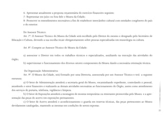 23
6- Apresentar anualmente a proposta orçamentária do exercício financeiro seguinte;
7- Representar em juízo ou fora dele o Museu da Cidade;
8- Promover os entendimentos necessários a fim de estabelecer intercâmbio cultural com entidades congêneres do país
e do exterior.
Do Assessor Técnico:
Art. 7º. O Assessor Técnico do Museu da Cidade será escolhido pelo Diretor do mesmo e designado pelo Secretário de
Educação e Cultura, devendo a sua escolha recair obrigatoriamente sobre pessoas especializadas em museologia ou cultura.
Art. 8º. Compete ao Assessor Técnico do Museu da Cidade:
a) assessorar o Diretor em todos os trabalhos técnicos e especializados, auxiliando na execução das atividades do
órgão;
b) supervisionar o funcionamento dos diversos setores componentes do Museu dando a necessária orientação técnica.
Da Organização Administrativa:
Art. 9º. O Museu da Cidade, será formado por uma Diretoria, assessorada por um Assessor Técnico e terá a seguinte
estrutura:
a) O Setor de Administração atenderá a secretaria geral do Museu, encaminhando expediente, controlando o pessoal,
atendendo o setor financeiro e realizando as demais atividades necessárias ao funcionamento do Órgão, assim como atendimento
dos serviços de portaria, telefonia, vigilância e limpeza.
b) O Setor de Exposições atenderá a montagem de mostras temporárias ou itinerantes promovidas pelo Museu e a apre-
sentação das peças do acervo em exposições permanentes.
c) O Setor de Acervo atenderá o acondicionamento e guarda em reservas técnicas, das peças pertencentes ao Museu
devidamente catalogadas, mantendo as mesmas em condições de serem expostas.
 