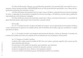 24
d) O Setor de Preservação e Restauro, que terá laboratório apropriado, será responsável pela conservação do acervo e
pequenos consertos quando necessários. RESTAURAÇÕES devem ser feitas por profissionais especializados. Caso o Museu não dis-
ponha desse profissional, deve terceirizar o serviço.
e) O Setor de Pesquisa e Documentação terá a seu cargo o arquivo do Museu, a pesquisa de assuntos inerentes à tipologia
do acervo, a organização de documentação iconográfica de interesse museológico e de biblioteca contendo todas as publicações
especializadas que serão devidamente catalogadas.
f) O Setor de Educativo promoverá intercâmbio cultural entre o Museu, instituições educacionais e a comunidade em
geral, elaborando projetos especiais para visitas monitoradas e animação cultural.
Do Conselho:
Art. 10 . O Conselho Consultivo do Museu da Cidade será composto por um representante dos funcionários do Museu
e cinco representantes de segmentos da sociedade cultural, além do Presidente do Conselho, cargo que normalmente é ocupado
pelo Diretor do Museu.
Art. 11. O Conselho Consultivo será designado pela Secretaria de Educação e Cultura do Município. O mandato dos
membros do Conselho será de dois anos, podendo serem reconduzidos por mais um período ao fim do mesmo.
Art. 12. Compete ao Conselho Consultivo:
a) apreciar sobre o plano anual de atividades do MC, bem como opinar e apresentar sugestões sobre assuntos que lhe
sejam submetidos pela diretoria ;
b) emitir parecer sobre pedidos de exposições, quer temporárias quer itinerantes;
c) opinar sobre aquisições, permutas e inclusões de obras para o acervo;
d) aprovar o programa de cursos, oficinas e outros programas culturais;
e) convocar reuniões extraordinárias quando solicitado pela metade de seus membros;
 