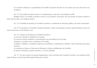 25
f) as reuniões ordinárias e extraordinárias do Conselho Consultivo deverão ser convocadas com cinco dias úteis de an-
tecedência.
Art. 13º. O Conselho Consultivo reunir-se-á ordinariamente a cada mês, nas instalações do MC.
Parágrafo Único: O Conselho Consultivo reunir-se-á em primeira convocação com um mínimo de quatro membros e
trinta minutos após, com qualquer número.
Art. 14º. O trabalho de membro do Conselho Consultivo é considerado de relevância pública, não sendo remunerado.
Art. 15º. Os membros do Conselho Consultivo perderão o direito de participar do mesmo quando faltarem a duas reu-
niões consecutivas ou três durante o ano.
Art. 16º. Compete ao Presidente do Conselho Consultivo:
a) convocar e presidir os trabalhos do Conselho;
b) convocar reuniões ordinárias e extraordinárias com antecedência de cinco dias;
c)designar o secretário entre os membros do Conselho;
d) dirigir os trabalhos, concedendo a palavra aos conselheiros, coordenando os detalhes e neles intervindo para esclare-
cimentos;
e) comunicar ao Museu e à Secretaria de Educação e Cultura as deliberações do Conselho;
f) caberá ao Presidente, quando necessário, o voto de qualidade.
Art. 17º. Os casos omissos do presente Regulamento, serão resolvidos pelo Conselho Consultivo com anuência da Di-
reção do Museu e da Secretaria Municipal de Educação e Cultura.
 